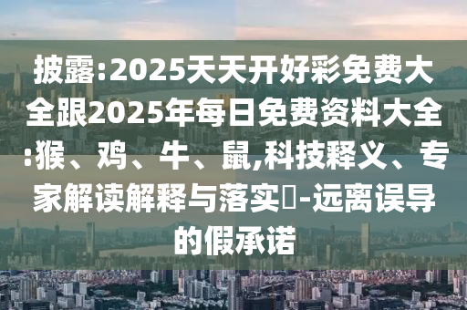 披露:2025天天开好彩免费大全跟2025年每日免费资料大全:猴、鸡、牛、鼠,科技释义、专家解读解释与落实​-远离误导的假承诺